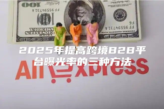 2025年提高跨境B2B平台曝光率的三种方法