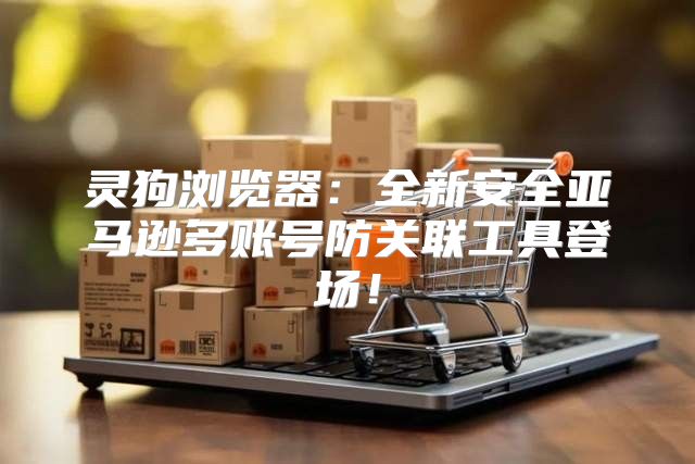 灵狗浏览器：全新安全亚马逊多账号防关联工具登场！