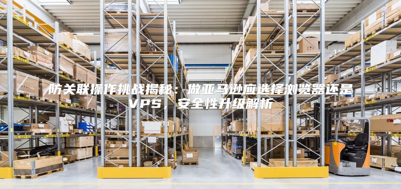 防关联操作挑战揭秘：做亚马逊应选择浏览器还是VPS，安全性升级解析