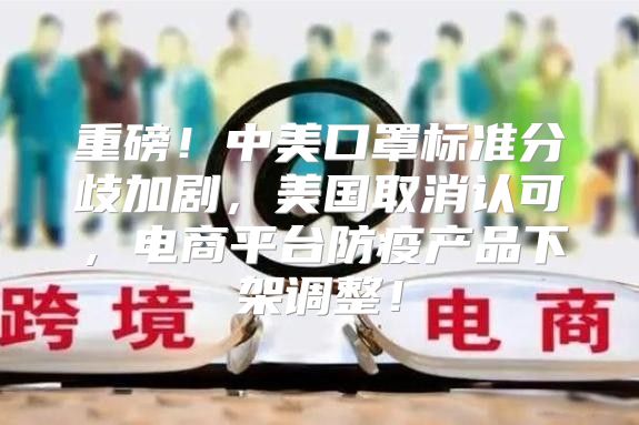 重磅！中美口罩标准分歧加剧，美国取消认可，电商平台防疫产品下架调整！