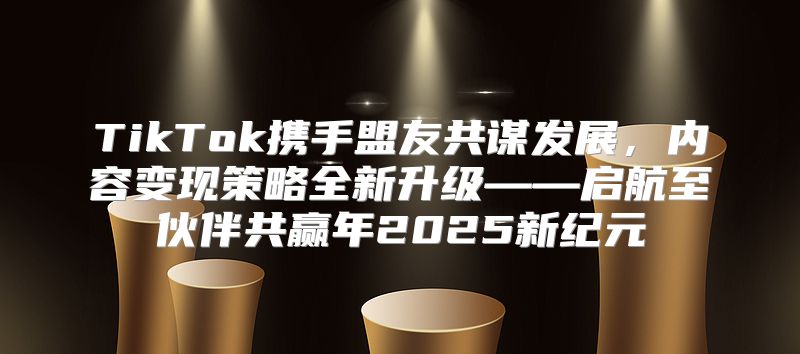 TikTok携手盟友共谋发展，内容变现策略全新升级——启航至伙伴共赢年2025新纪元