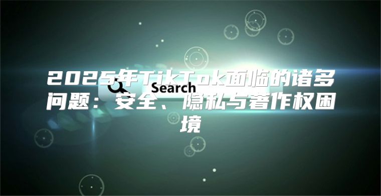 2025年TikTok面临的诸多问题：安全、隐私与著作权困境