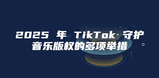 2025 年 TikTok 守护音乐版权的多项举措