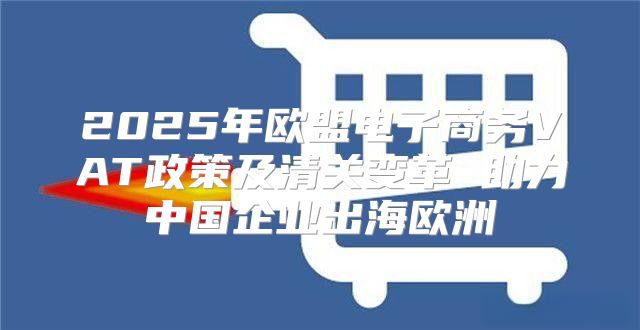 2025年欧盟电子商务VAT政策及清关变革 助力中国企业出海欧洲