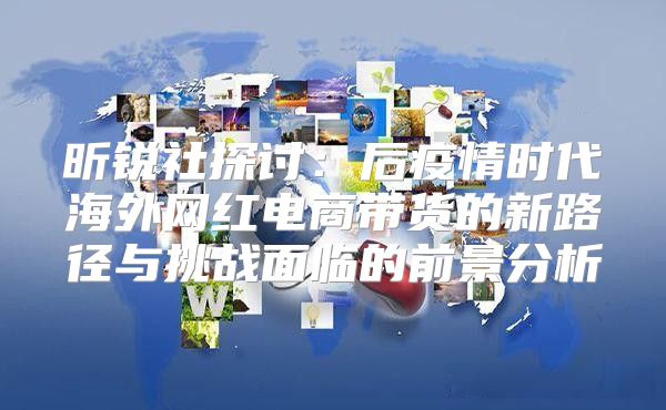 昕锐社探讨：后疫情时代海外网红电商带货的新路径与挑战面临的前景分析
