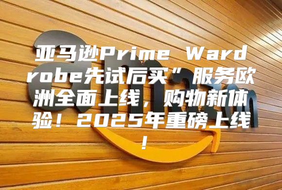 亚马逊Prime Wardrobe先试后买”服务欧洲全面上线，购物新体验！2025年重磅上线！