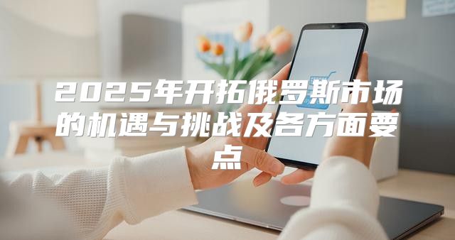 2025年开拓俄罗斯市场的机遇与挑战及各方面要点