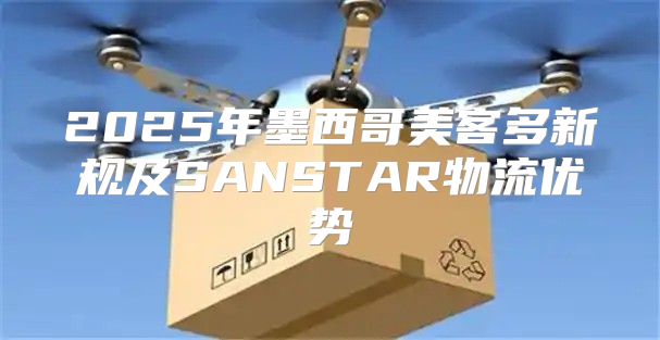 2025年墨西哥美客多新规及SANSTAR物流优势