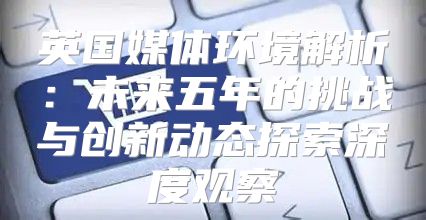 英国媒体环境解析：未来五年的挑战与创新动态探索深度观察