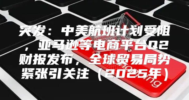 突发：中美航班计划受阻，亚马逊等电商平台Q2财报发布，全球贸易局势紧张引关注2025年