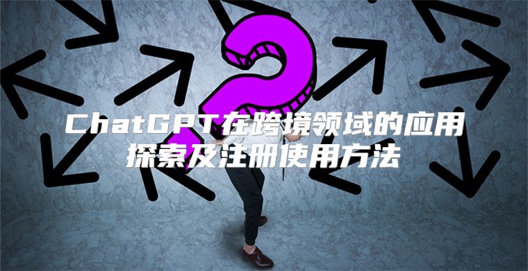 ChatGPT在跨境领域的应用探索及注册使用方法