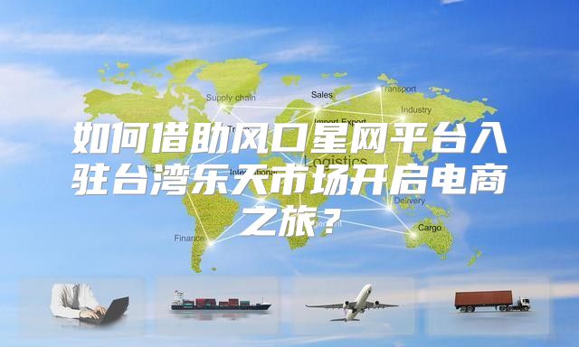 如何借助风口星网平台入驻台湾乐天市场开启电商之旅？