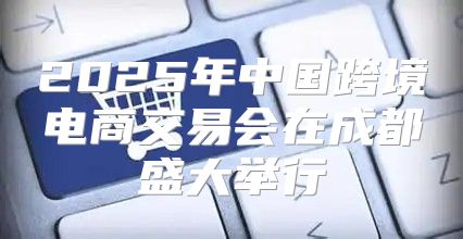 2025年中国跨境电商交易会在成都盛大举行