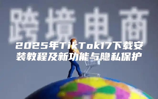 2025年TikTok17下载安装教程及新功能与隐私保护