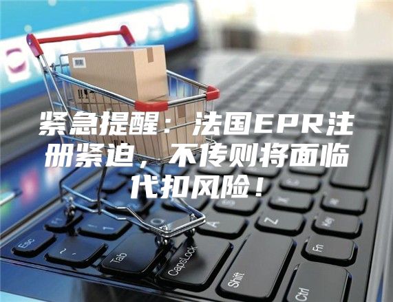 紧急提醒：法国EPR注册紧迫，不传则将面临代扣风险！