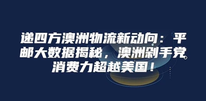递四方澳洲物流新动向：平邮大数据揭秘，澳洲剁手党消费力超越美国！