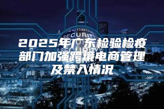 2025年广东检验检疫部门加强跨境电商管理及禁入情况