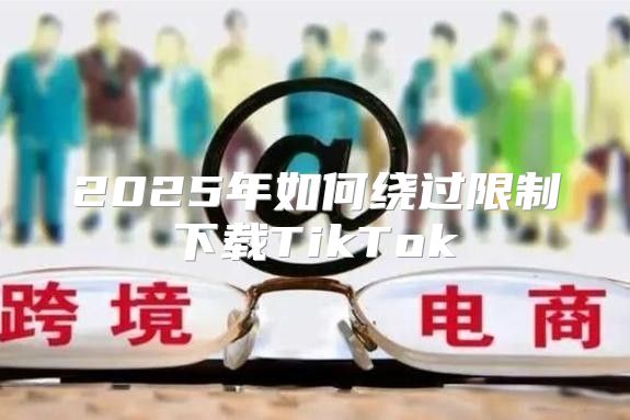 2025年如何绕过限制下载TikTok