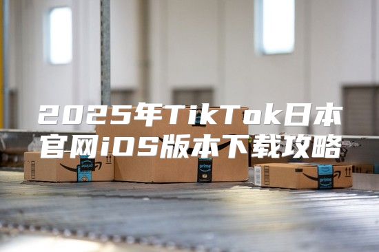 2025年TikTok日本官网iOS版本下载攻略