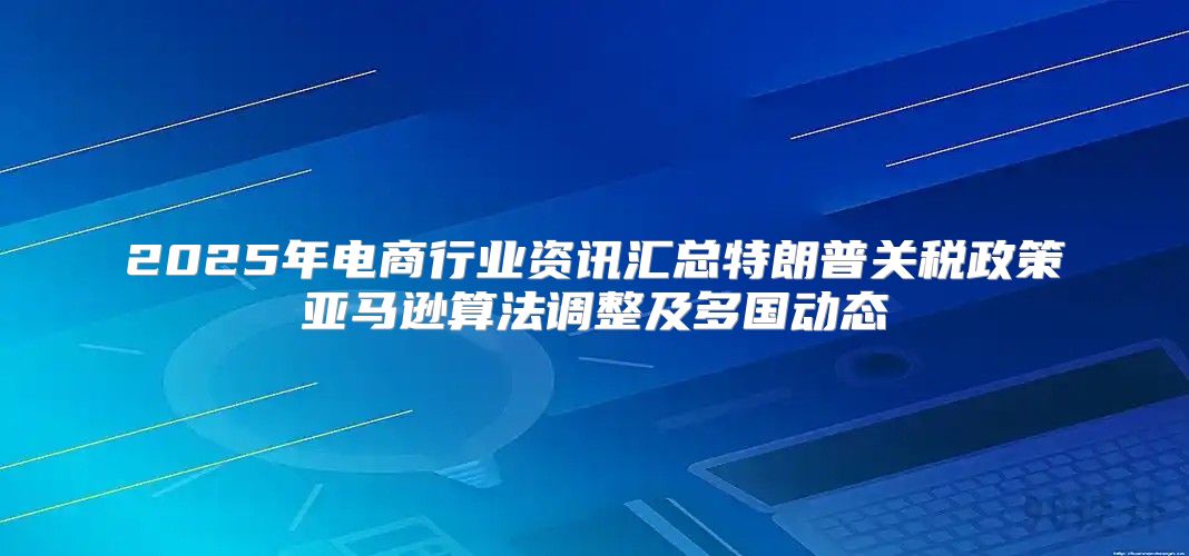 2025年电商行业资讯汇总特朗普关税政策亚马逊算法调整及多国动态