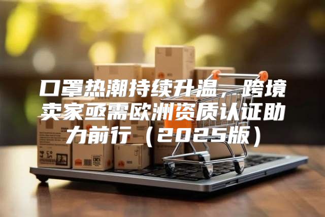 口罩热潮持续升温，跨境卖家亟需欧洲资质认证助力前行2025版
