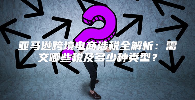 亚马逊跨境电商涉税全解析：需交哪些税及多少种类型？