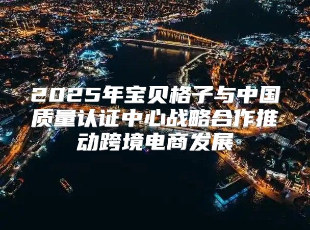 2025年宝贝格子与中国质量认证中心战略合作推动跨境电商发展