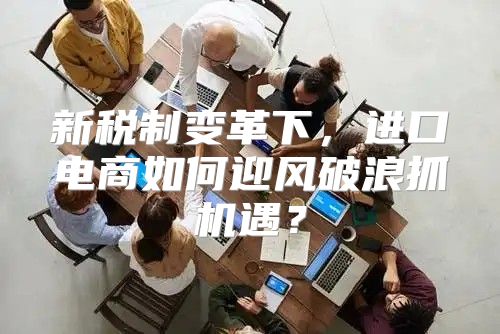 新税制变革下，进口电商如何迎风破浪抓机遇？