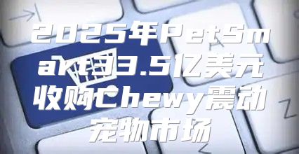 2025年PetSmart33.5亿美元收购Chewy震动宠物市场
