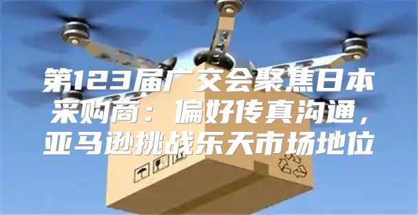 第123届广交会聚焦日本采购商：偏好传真沟通，亚马逊挑战乐天市场地位