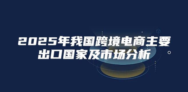 2025年我国跨境电商主要出口国家及市场分析