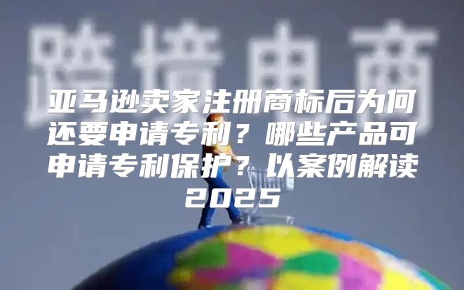 亚马逊卖家注册商标后为何还要申请专利？哪些产品可申请专利保护？以案例解读2025