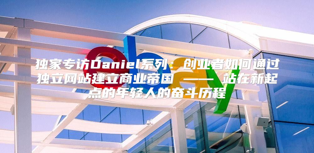 独家专访Daniel系列：创业者如何通过独立网站建立商业帝国 —— 站在新起点的年轻人的奋斗历程