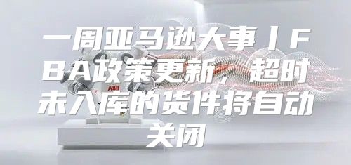 一周亚马逊大事丨FBA政策更新，超时未入库的货件将自动关闭