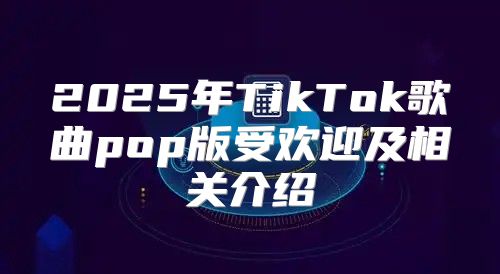2025年TikTok歌曲pop版受欢迎及相关介绍