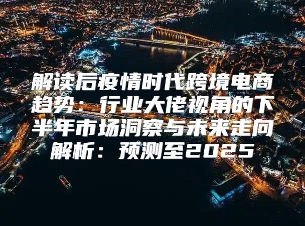 解读后疫情时代跨境电商趋势：行业大佬视角的下半年市场洞察与未来走向解析：预测至2025