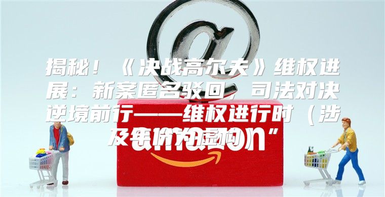 揭秘！决战高尔夫维权进展：新案匿名驳回，司法对决逆境前行——维权进行时涉及年份为虚构”