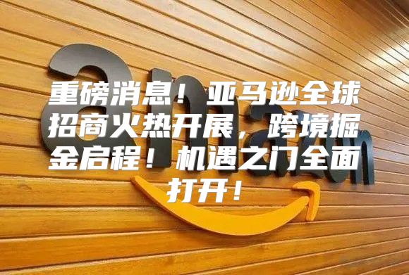 重磅消息！亚马逊全球招商火热开展，跨境掘金启程！机遇之门全面打开！