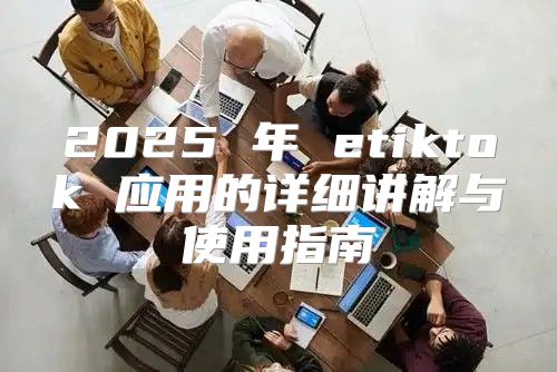 2025 年 etiktok 应用的详细讲解与使用指南