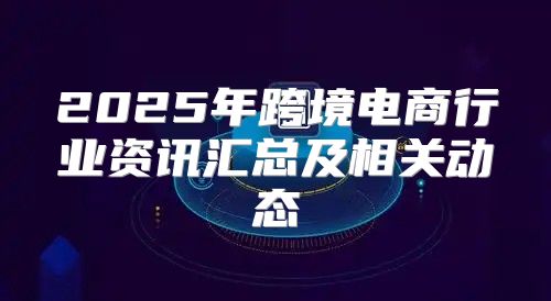 2025年跨境电商行业资讯汇总及相关动态
