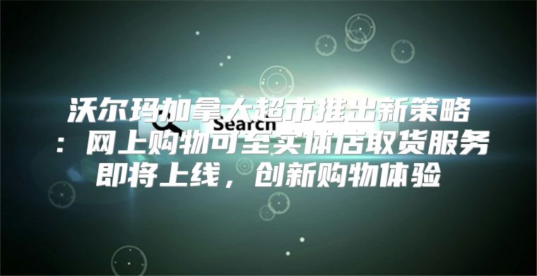 沃尔玛加拿大超市推出新策略：网上购物可至实体店取货服务即将上线，创新购物体验