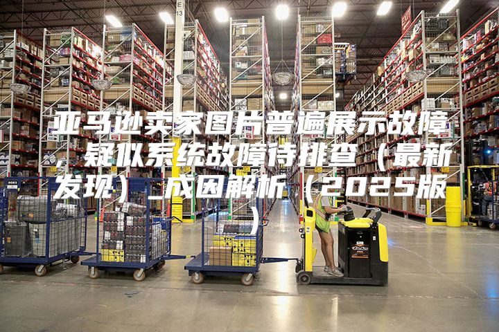 亚马逊卖家图片普遍展示故障，疑似系统故障待排查最新发现_成因解析2025版