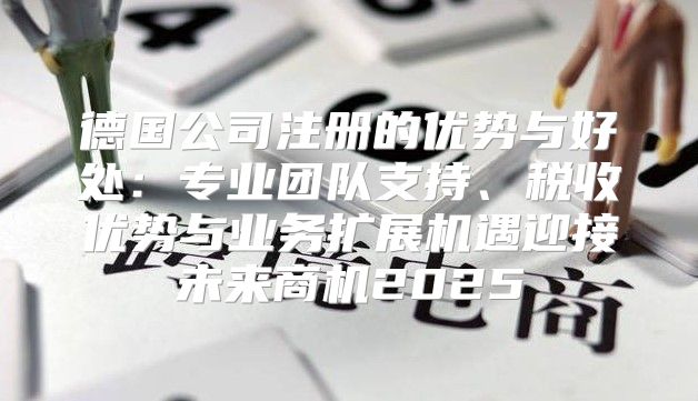 德国公司注册的优势与好处：专业团队支持、税收优势与业务扩展机遇迎接未来商机2025