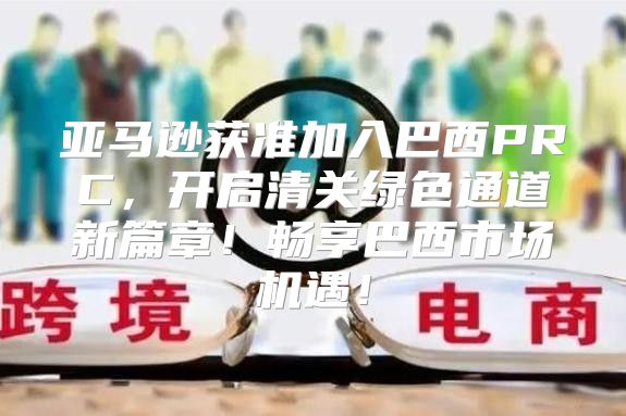 亚马逊获准加入巴西PRC，开启清关绿色通道新篇章！畅享巴西市场机遇！