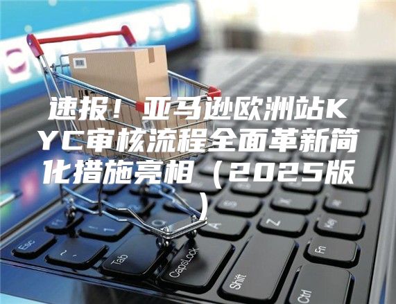 速报！亚马逊欧洲站KYC审核流程全面革新简化措施亮相2025版