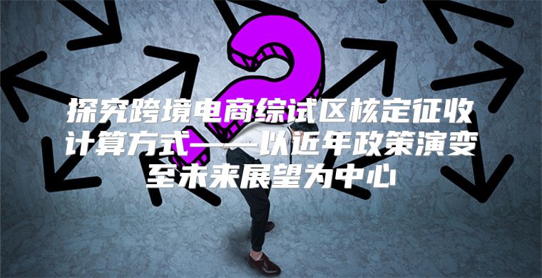 探究跨境电商综试区核定征收计算方式——以近年政策演变至未来展望为中心