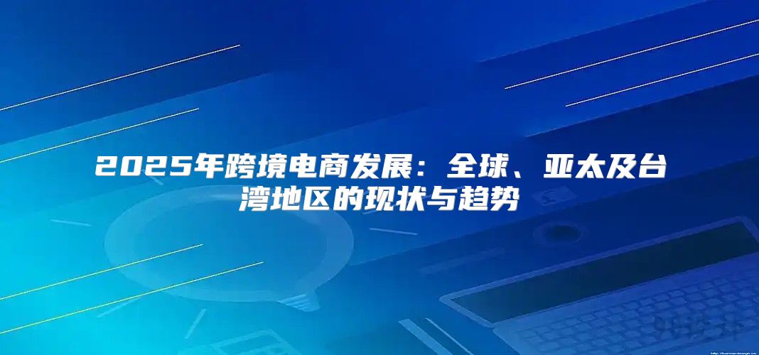 2025年跨境电商发展：全球、亚太及台湾地区的现状与趋势