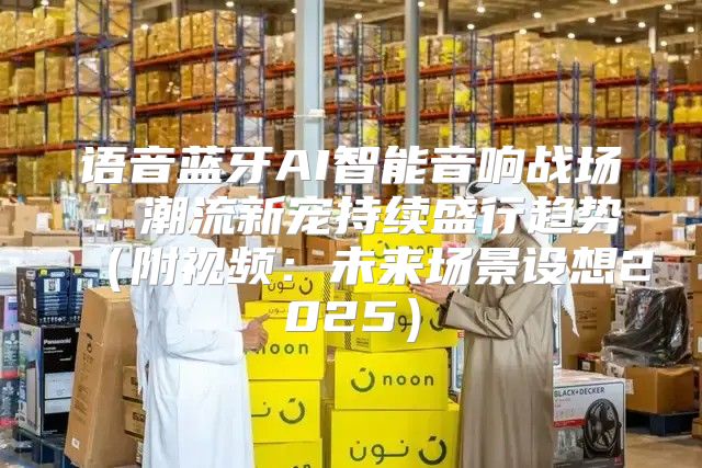 语音蓝牙AI智能音响战场：潮流新宠持续盛行趋势附视频：未来场景设想2025
