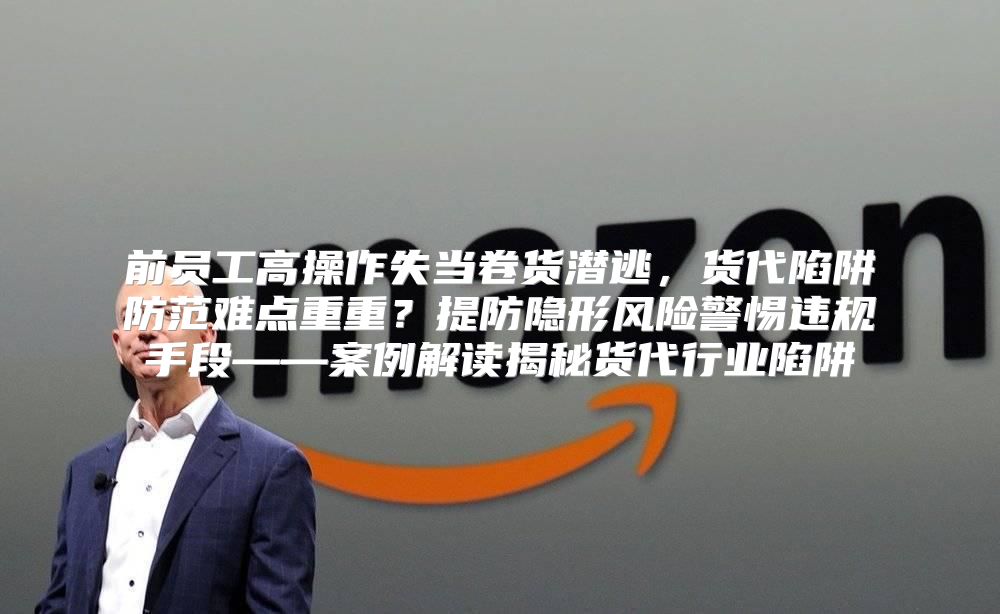 前员工高操作失当卷货潜逃，货代陷阱防范难点重重？提防隐形风险警惕违规手段——案例解读揭秘货代行业陷阱
