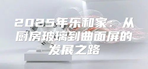 2025年乐和家：从厨房玻璃到曲面屏的发展之路